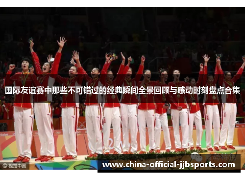 国际友谊赛中那些不可错过的经典瞬间全景回顾与感动时刻盘点合集