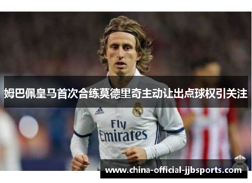 姆巴佩皇马首次合练莫德里奇主动让出点球权引关注