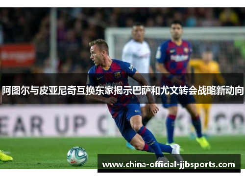 阿图尔与皮亚尼奇互换东家揭示巴萨和尤文转会战略新动向