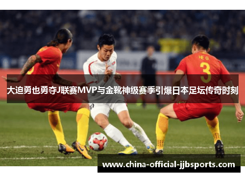 大迫勇也勇夺J联赛MVP与金靴神级赛季引爆日本足坛传奇时刻