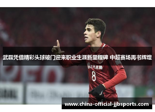 武磊凭借精彩头球破门迎来职业生涯新里程碑 中超赛场再书辉煌