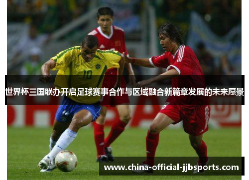 世界杯三国联办开启足球赛事合作与区域融合新篇章发展的未来愿景