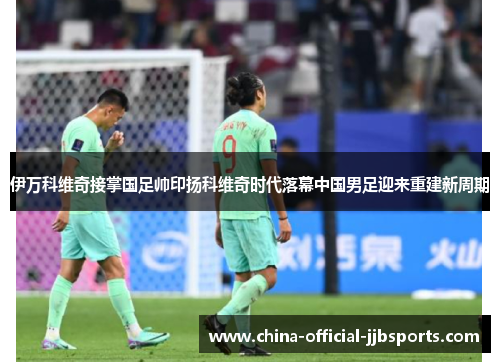 伊万科维奇接掌国足帅印扬科维奇时代落幕中国男足迎来重建新周期