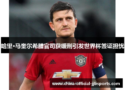 哈里·马奎尔希腊官司获缓刑引发世界杯签证担忧